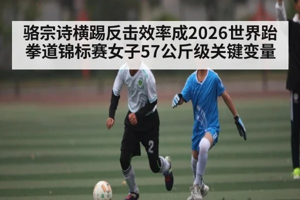 骆宗诗横踢反击效率成2026世界跆拳道锦标赛女子57公斤级关键变量